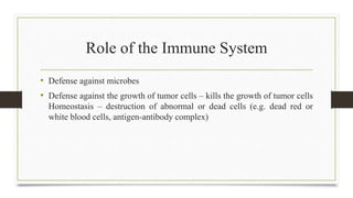 Role of the Immune System
• Defense against microbes
• Defense against the growth of tumor cells – kills the growth of tumor cells
Homeostasis – destruction of abnormal or dead cells (e.g. dead red or
white blood cells, antigen-antibody complex)
 