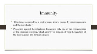 Immunity
• Resistance acquired by a host towards injury caused by microorganisms
and their products. •
• Protection against the infectious diseases is only one of the consequences
of the immune response, which entirely is concerned with the reaction of
the body against any foreign antigen.
 