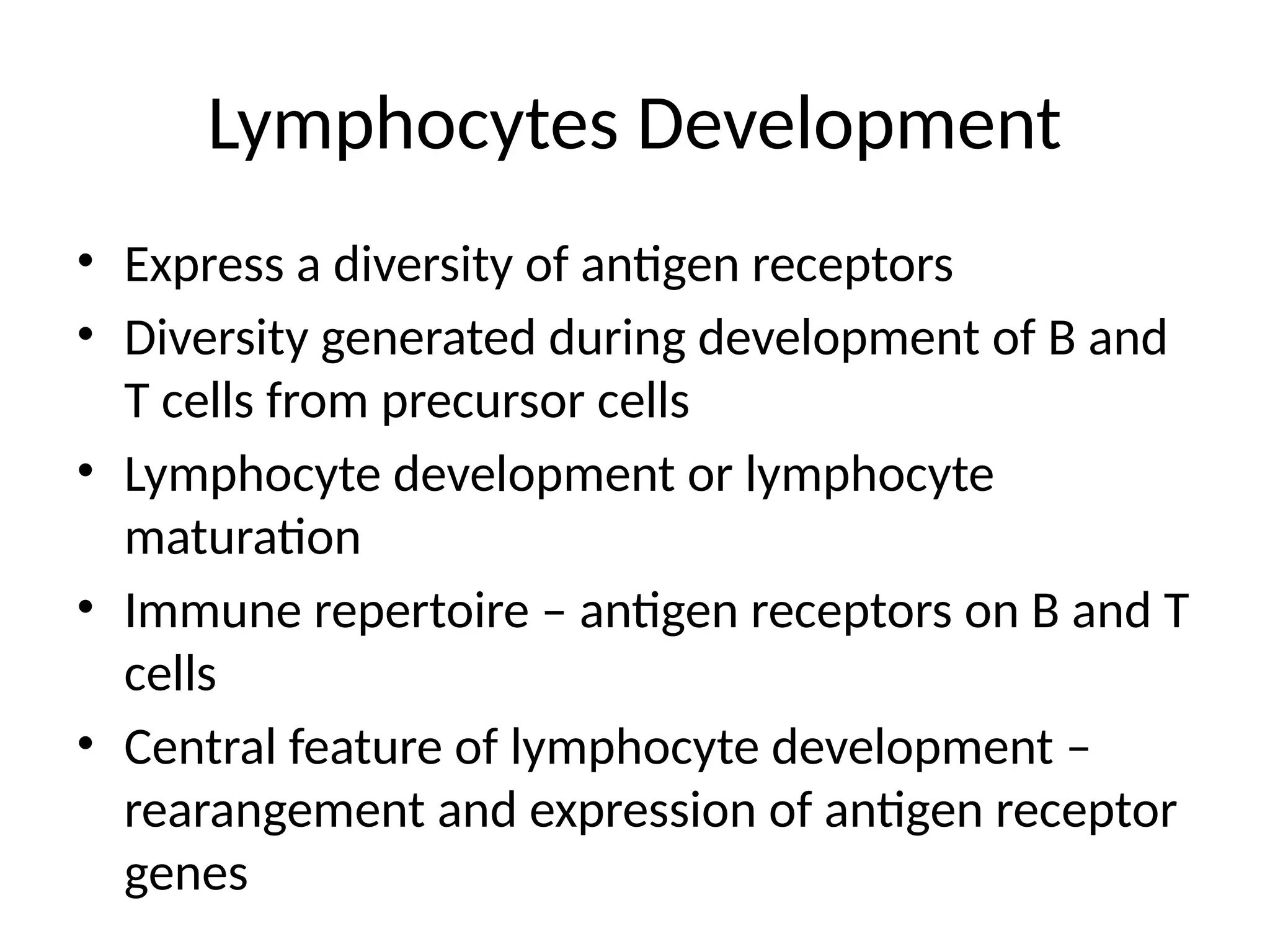 Lymphocytes Development
• Express a diversity of antigen receptors
• Diversity generated during development of B and
T cells from precursor cells
• Lymphocyte development or lymphocyte
maturation
• Immune repertoire – antigen receptors on B and T
cells
• Central feature of lymphocyte development –
rearangement and expression of antigen receptor
genes
 