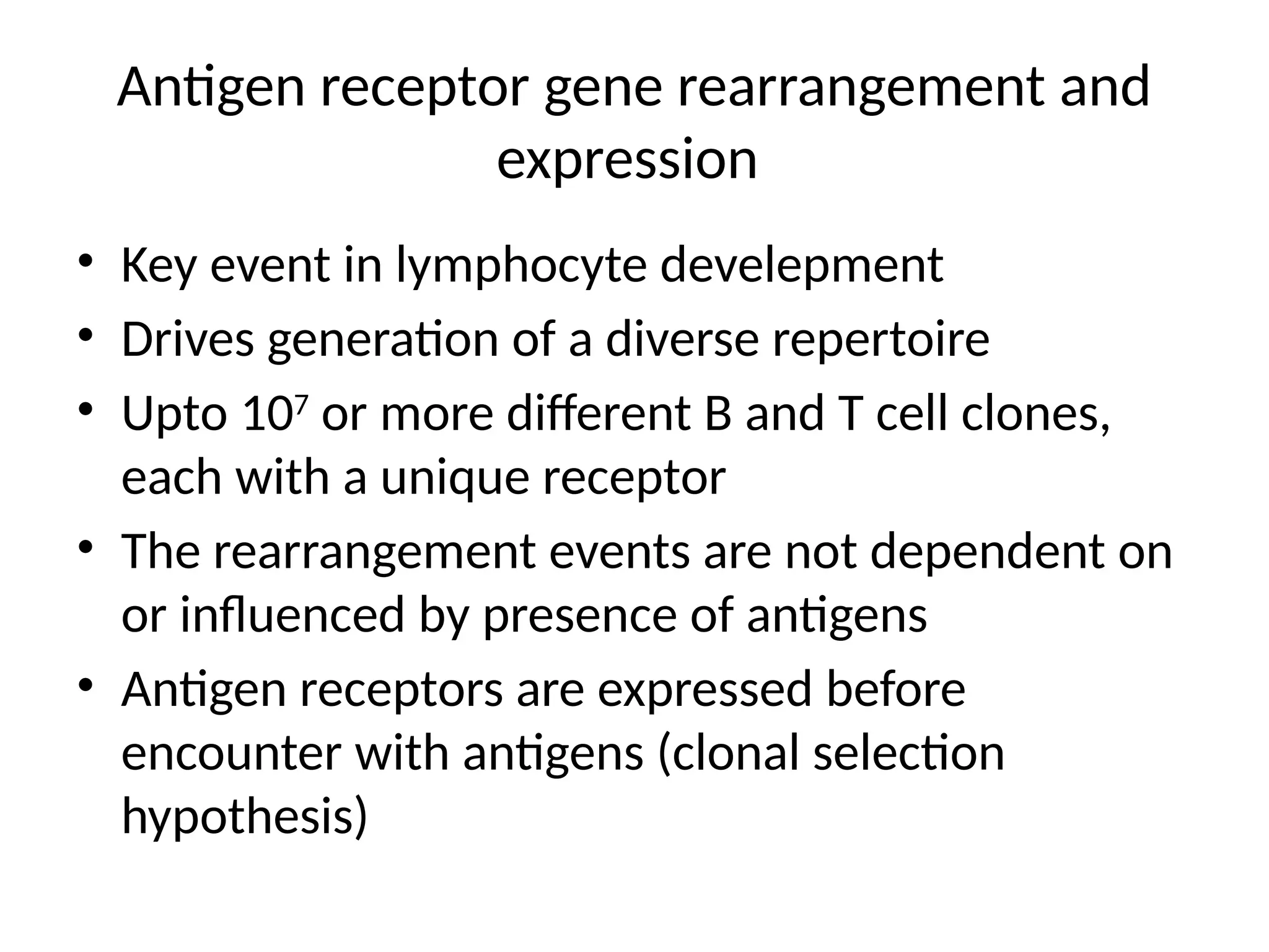 Antigen receptor gene rearrangement and
expression
• Key event in lymphocyte develepment
• Drives generation of a diverse repertoire
• Upto 107
or more different B and T cell clones,
each with a unique receptor
• The rearrangement events are not dependent on
or influenced by presence of antigens
• Antigen receptors are expressed before
encounter with antigens (clonal selection
hypothesis)
 