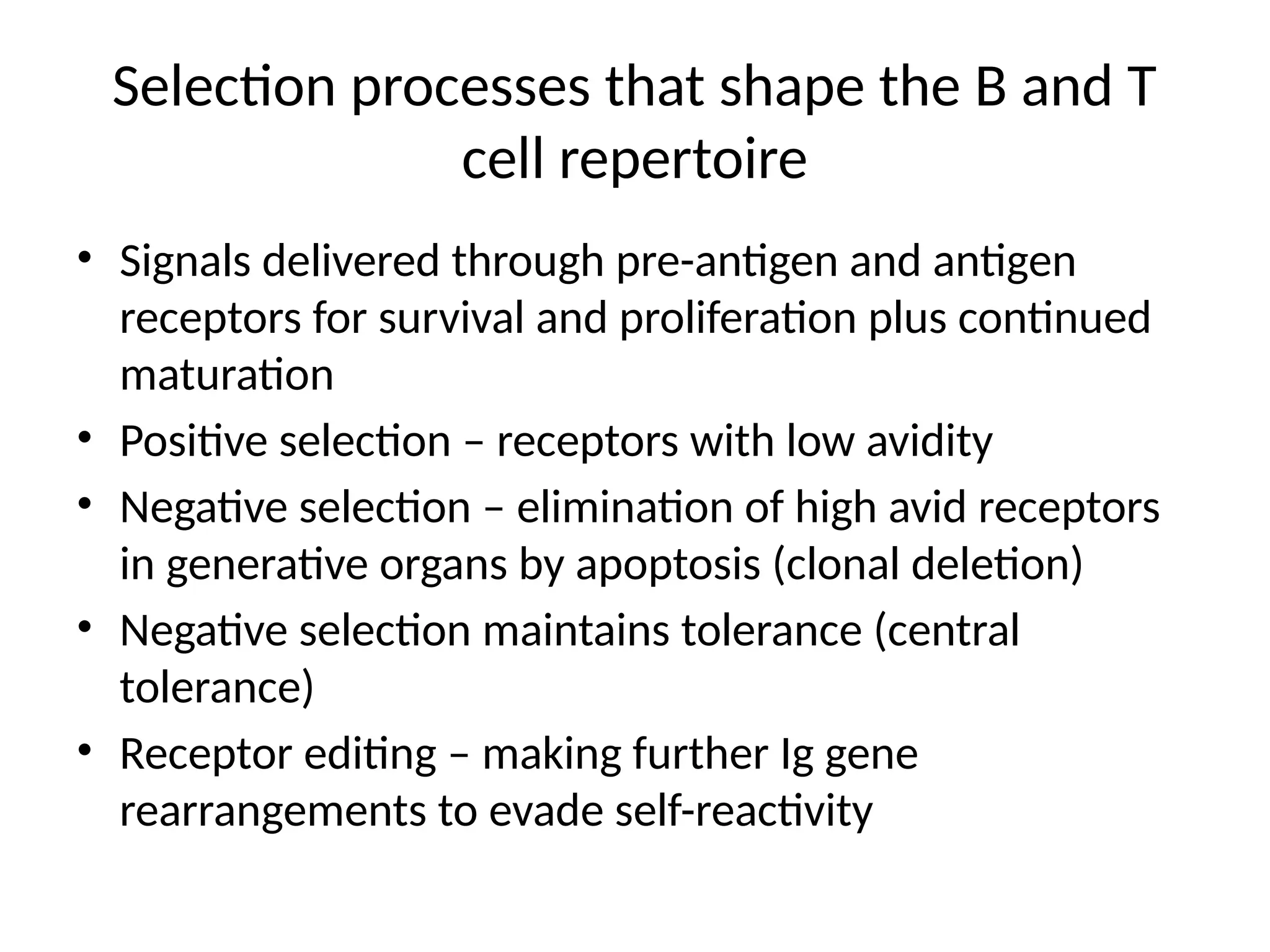 Selection processes that shape the B and T
cell repertoire
• Signals delivered through pre-antigen and antigen
receptors for survival and proliferation plus continued
maturation
• Positive selection – receptors with low avidity
• Negative selection – elimination of high avid receptors
in generative organs by apoptosis (clonal deletion)
• Negative selection maintains tolerance (central
tolerance)
• Receptor editing – making further Ig gene
rearrangements to evade self-reactivity
 