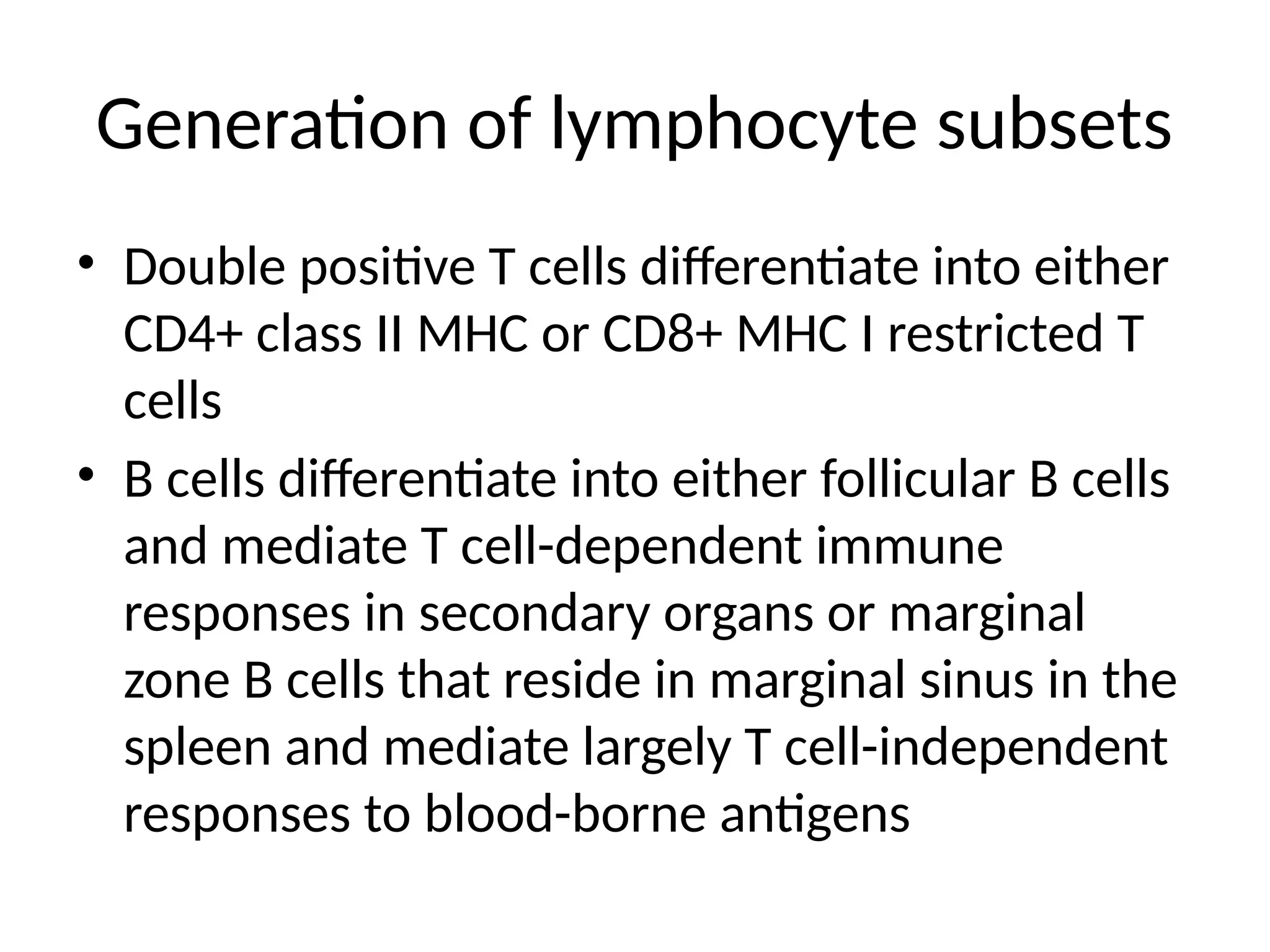 Generation of lymphocyte subsets
• Double positive T cells differentiate into either
CD4+ class II MHC or CD8+ MHC I restricted T
cells
• B cells differentiate into either follicular B cells
and mediate T cell-dependent immune
responses in secondary organs or marginal
zone B cells that reside in marginal sinus in the
spleen and mediate largely T cell-independent
responses to blood-borne antigens
 