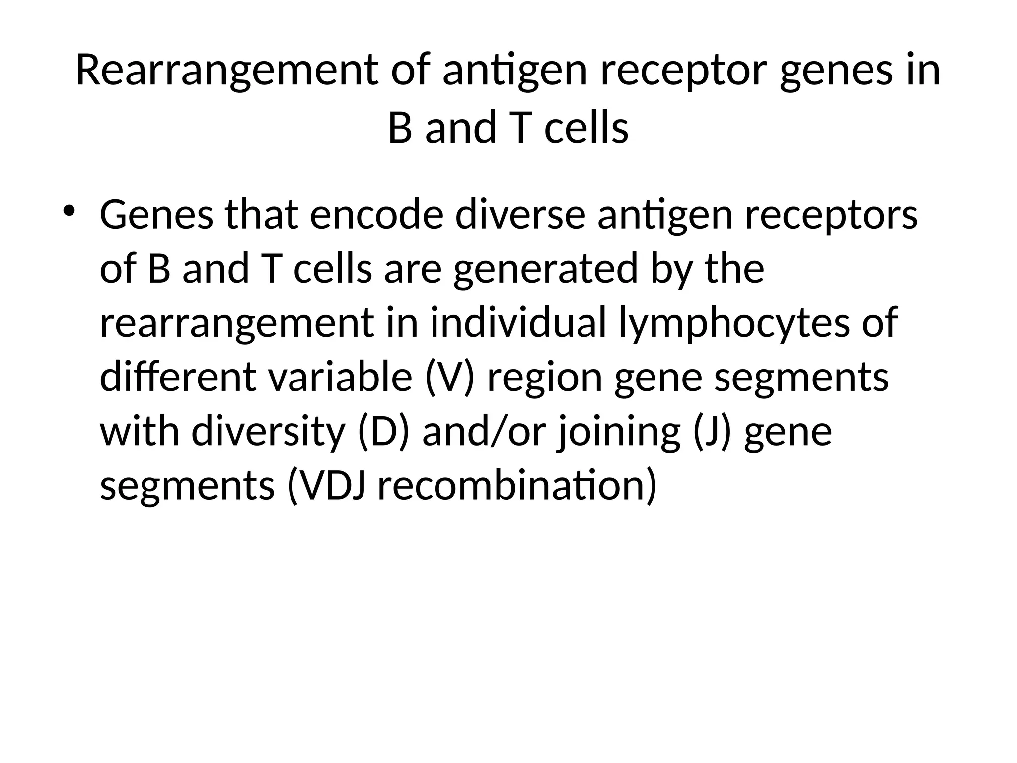 Rearrangement of antigen receptor genes in
B and T cells
• Genes that encode diverse antigen receptors
of B and T cells are generated by the
rearrangement in individual lymphocytes of
different variable (V) region gene segments
with diversity (D) and/or joining (J) gene
segments (VDJ recombination)
 