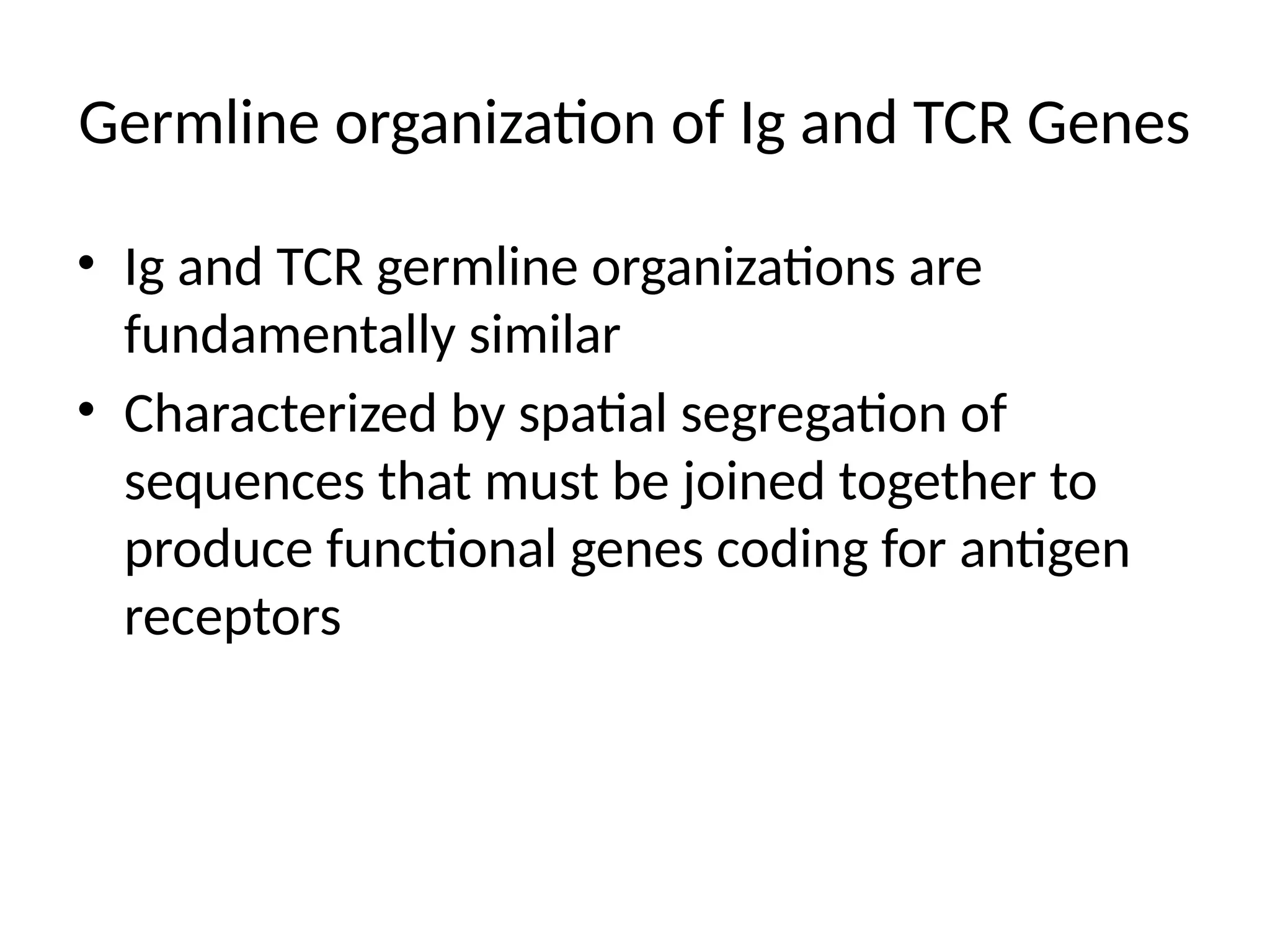 Germline organization of Ig and TCR Genes
• Ig and TCR germline organizations are
fundamentally similar
• Characterized by spatial segregation of
sequences that must be joined together to
produce functional genes coding for antigen
receptors
 