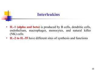 • IL-1 (alpha and beta) is produced by B cells, dendritic cells,
endothelium, macrophages, monocytes, and natural killer
(NK) cells
• IL-2 to IL-35 have different sites of synthesis and functions
Interleukins
10
 