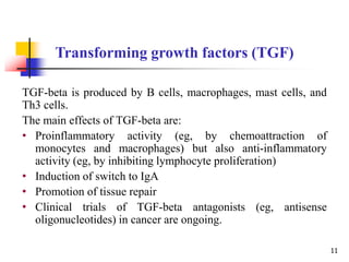TGF-beta is produced by B cells, macrophages, mast cells, and
Th3 cells.
The main effects of TGF-beta are:
• Proinflammatory activity (eg, by chemoattraction of
monocytes and macrophages) but also anti-inflammatory
activity (eg, by inhibiting lymphocyte proliferation)
• Induction of switch to IgA
• Promotion of tissue repair
• Clinical trials of TGF-beta antagonists (eg, antisense
oligonucleotides) in cancer are ongoing.
Transforming growth factors (TGF)
11
 