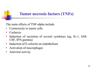 The main effects of TNF-alpha include
• Cytotoxicity to tumor cells
• Cachexia
• Induction of secretion of several cytokines (eg, IL-1, GM-
CSF, IFN-gamma)
• Induction of E-selectin on endothelium
• Activation of macrophages
• Antiviral activity
Tumor necrosis factors (TNFs)
12
 