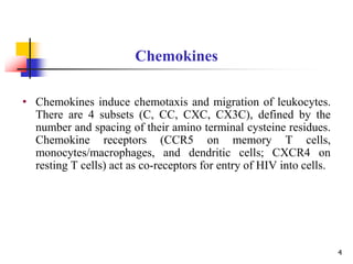 • Chemokines induce chemotaxis and migration of leukocytes.
There are 4 subsets (C, CC, CXC, CX3C), defined by the
number and spacing of their amino terminal cysteine residues.
Chemokine receptors (CCR5 on memory T cells,
monocytes/macrophages, and dendritic cells; CXCR4 on
resting T cells) act as co-receptors for entry of HIV into cells.
Chemokines
4
 