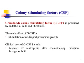 Granulocyte-colony stimulating factor (G-CSF) is produced
by endothelial cells and fibroblasts.
The main effect of G-CSF is:
• Stimulation of neutrophil precursors growth
Clinical uses of G-CSF include:
• Reversal of neutropenia after chemotherapy, radiation
therapy, or both
Colony-stimulating factors (CSF)
5
 