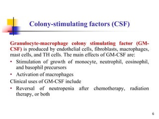 Granulocyte-macrophage colony stimulating factor (GM-
CSF) is produced by endothelial cells, fibroblasts, macrophages,
mast cells, and TH cells. The main effects of GM-CSF are:
• Stimulation of growth of monocyte, neutrophil, eosinophil,
and basophil precursors
• Activation of macrophages
Clinical uses of GM-CSF include
• Reversal of neutropenia after chemotherapy, radiation
therapy, or both
Colony-stimulating factors (CSF)
6
 