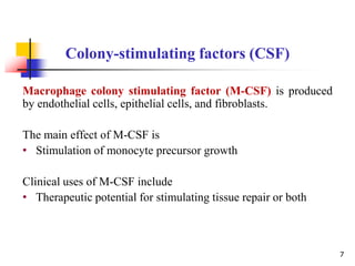 Macrophage colony stimulating factor (M-CSF) is produced
by endothelial cells, epithelial cells, and fibroblasts.
The main effect of M-CSF is
• Stimulation of monocyte precursor growth
Clinical uses of M-CSF include
• Therapeutic potential for stimulating tissue repair or both
Colony-stimulating factors (CSF)
7
 