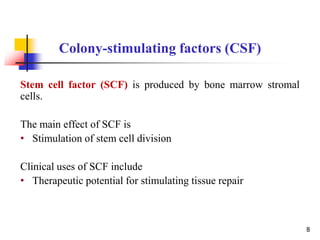 Stem cell factor (SCF) is produced by bone marrow stromal
cells.
The main effect of SCF is
• Stimulation of stem cell division
Clinical uses of SCF include
• Therapeutic potential for stimulating tissue repair
Colony-stimulating factors (CSF)
8
 