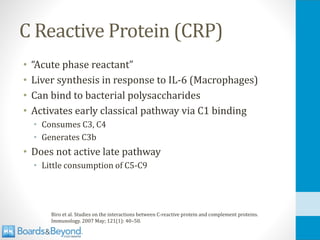 C Reactive Protein (CRP)
• “Acute phase reactant”
• Liver synthesis in response to IL-6 (Macrophages)
• Can bind to bacterial polysaccharides
• Activates early classical pathway via C1 binding
• Consumes C3, C4
• Generates C3b
• Does not active late pathway
• Little consumption of C5-C9
Biro et al. Studies on the interactions between C-reactive protein and complement proteins.
Immunology. 2007 May; 121(1): 40–50.
 