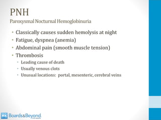 PNH
ParoxysmalNocturnalHemoglobinuria
• Classically causes sudden hemolysis at night
• Fatigue, dyspnea (anemia)
• Abdominal pain (smooth muscle tension)
• Thrombosis
• Leading cause of death
• Usually venous clots
• Unusual locations: portal, mesenteric, cerebral veins
 