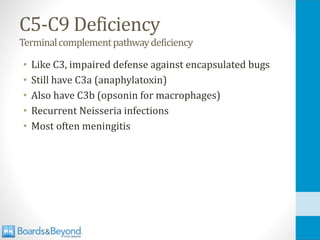 C5-C9 Deficiency
Terminalcomplementpathwaydeficiency
• Like C3, impaired defense against encapsulated bugs
• Still have C3a (anaphylatoxin)
• Also have C3b (opsonin for macrophages)
• Recurrent Neisseria infections
• Most often meningitis
 