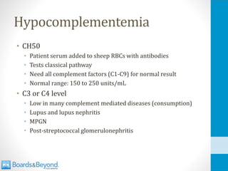 Hypocomplementemia
• CH50
• Patient serum added to sheep RBCs with antibodies
• Tests classical pathway
• Need all complement factors (C1-C9) for normal result
• Normal range: 150 to 250 units/mL
• C3 or C4 level
• Low in many complement mediated diseases (consumption)
• Lupus and lupus nephritis
• MPGN
• Post-streptococcal glomerulonephritis
 