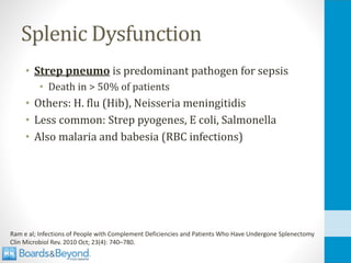 Splenic Dysfunction
• Strep pneumo is predominant pathogen for sepsis
• Death in > 50% of patients
• Others: H. flu (Hib), Neisseria meningitidis
• Less common: Strep pyogenes, E coli, Salmonella
• Also malaria and babesia (RBC infections)
Ram e al; Infections of People with Complement Deficiencies and Patients Who Have Undergone Splenectomy
Clin Microbiol Rev. 2010 Oct; 23(4): 740–780.
 