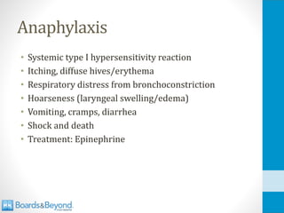Anaphylaxis
• Systemic type I hypersensitivity reaction
• Itching, diffuse hives/erythema
• Respiratory distress from bronchoconstriction
• Hoarseness (laryngeal swelling/edema)
• Vomiting, cramps, diarrhea
• Shock and death
• Treatment: Epinephrine
 