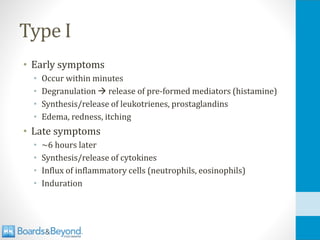 Type I
• Early symptoms
• Occur within minutes
• Degranulation → release of pre-formed mediators (histamine)
• Synthesis/release of leukotrienes, prostaglandins
• Edema, redness, itching
• Late symptoms
• ~6 hours later
• Synthesis/release of cytokines
• Influx of inflammatory cells (neutrophils, eosinophils)
• Induration
 
