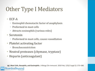 Other Type I Mediators
• ECF-A
• Eosinophil chemotactic factor of anaphylaxis
• Preformed in mast cells
• Attracts eosinophils (various roles)
• Serotonin
• Preformed in mast cells, causes vasodilation
• Platelet activating factor
• Bronchoconstriction
• Neutral proteases (chymase, tryptase)
• Heparin (anticoagulant)
IgE, Mast Cells, Basophils, and Eosinophils. J Allergy Clin Immunol. 2010 Feb; 125(2 Suppl 2): S73–S80.
 