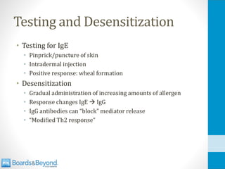 Testing and Desensitization
• Testing for IgE
• Pinprick/puncture of skin
• Intradermal injection
• Positive response: wheal formation
• Desensitization
• Gradual administration of increasing amounts of allergen
• Response changes IgE → IgG
• IgG antibodies can “block” mediator release
• “Modified Th2 response”
 