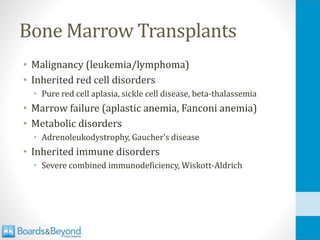 Bone Marrow Transplants
• Malignancy (leukemia/lymphoma)
• Inherited red cell disorders
• Pure red cell aplasia, sickle cell disease, beta-thalassemia
• Marrow failure (aplastic anemia, Fanconi anemia)
• Metabolic disorders
• Adrenoleukodystrophy, Gaucher’s disease
• Inherited immune disorders
• Severe combined immunodeficiency, Wiskott-Aldrich
 
