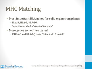 MHC Matching
• Most important HLA genes for solid organ transplants:
• HLA-A, HLA-B, HLA-DR
• Sometimes called a “6 out of 6 match”
• More genes sometimes tested
• If HLA-C and HLA-DQ tests, “10 out of 10 match”
Source: American Society for Histocompatibility and Immunogenetics (ASHI)
 
