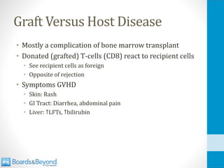 Graft Versus Host Disease
• Mostly a complication of bone marrow transplant
• Donated (grafted) T-cells (CD8) react to recipient cells
• See recipient cells as foreign
• Opposite of rejection
• Symptoms GVHD
• Skin: Rash
• GI Tract: Diarrhea, abdominal pain
• Liver: ↑LFTs, ↑bilirubin
 