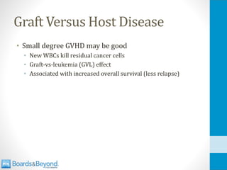 Graft Versus Host Disease
• Small degree GVHD may be good
• New WBCs kill residual cancer cells
• Graft-vs-leukemia (GVL) effect
• Associated with increased overall survival (less relapse)
 
