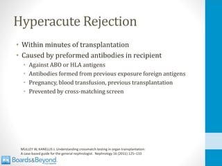 Hyperacute Rejection
• Within minutes of transplantation
• Caused by preformed antibodies in recipient
• Against ABO or HLA antigens
• Antibodies formed from previous exposure foreign antigens
• Pregnancy, blood transfusion, previous transplantation
• Prevented by cross-matching screen
MULLEY W, KANELLIS J. Understanding crossmatch testing in organ transplantation:
A case-based guide for the general nephrologist. Nephrology 16 (2011) 125–133
 
