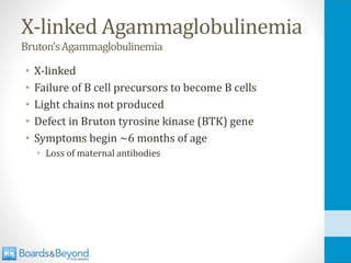 X-linked Agammaglobulinemia
Bruton’sAgammaglobulinemia
• X-linked
• Failure of B cell precursors to become B cells
• Light chains not produced
• Defect in Bruton tyrosine kinase (BTK) gene
• Symptoms begin ~6 months of age
• Loss of maternal antibodies
 