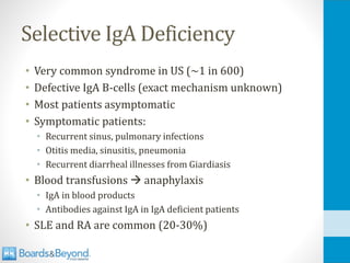 Selective IgA Deficiency
• Very common syndrome in US (~1 in 600)
• Defective IgA B-cells (exact mechanism unknown)
• Most patients asymptomatic
• Symptomatic patients:
• Recurrent sinus, pulmonary infections
• Otitis media, sinusitis, pneumonia
• Recurrent diarrheal illnesses from Giardiasis
• Blood transfusions → anaphylaxis
• IgA in blood products
• Antibodies against IgA in IgA deficient patients
• SLE and RA are common (20-30%)
 