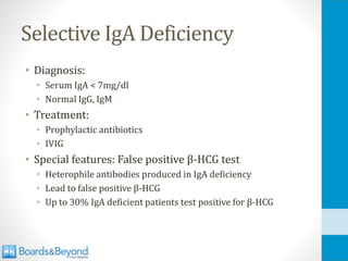 Selective IgA Deficiency
• Diagnosis:
• Serum IgA < 7mg/dl
• Normal IgG, IgM
• Treatment:
• Prophylactic antibiotics
• IVIG
• Special features: False positive β-HCG test
• Heterophile antibodies produced in IgA deficiency
• Lead to false positive β-HCG
• Up to 30% IgA deficient patients test positive for β-HCG
 