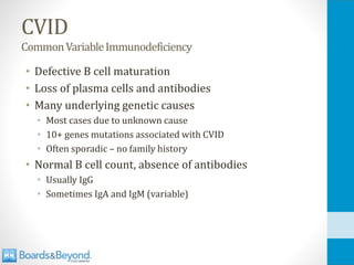 CVID
CommonVariableImmunodeficiency
• Defective B cell maturation
• Loss of plasma cells and antibodies
• Many underlying genetic causes
• Most cases due to unknown cause
• 10+ genes mutations associated with CVID
• Often sporadic – no family history
• Normal B cell count, absence of antibodies
• Usually IgG
• Sometimes IgA and IgM (variable)
 