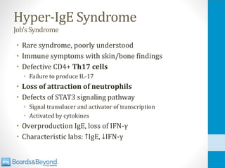 Hyper-IgE Syndrome
Job’sSyndrome
• Rare syndrome, poorly understood
• Immune symptoms with skin/bone findings
• Defective CD4+ Th17 cells
• Failure to produce IL-17
• Loss of attraction of neutrophils
• Defects of STAT3 signaling pathway
• Signal transducer and activator of transcription
• Activated by cytokines
• Overproduction IgE, loss of IFN-γ
• Characteristic labs: ↑IgE, ↓IFN-γ
 