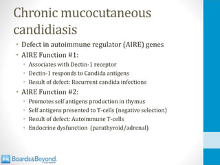 Chronic mucocutaneous
candidiasis
• Defect in autoimmune regulator (AIRE) genes
• AIRE Function #1:
• Associates with Dectin-1 receptor
• Dectin-1 responds to Candida antigens
• Result of defect: Recurrent candida infections
• AIRE Function #2:
• Promotes self antigens production in thymus
• Self antigens presented to T-cells (negative selection)
• Result of defect: Autoimmune T-cells
• Endocrine dysfunction (parathyroid/adrenal)
 