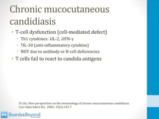 Chronic mucocutaneous
candidiasis
• T-cell dysfunction (cell-mediated defect)
• Th1 cytokines: ↓IL-2, ↓IFN-γ
• ↑IL-10 (anti-inflammatory cytokine)
• NOT due to antibody or B-cell deficiencies
• T cells fail to react to candida antigens
D Lilic. New perspectives on the immunology of chronic mucocutaneous candidiasis.
Curr Opin Infect Dis. 2002; 15(2):143-7
 