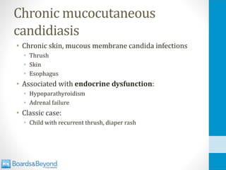 Chronic mucocutaneous
candidiasis
• Chronic skin, mucous membrane candida infections
• Thrush
• Skin
• Esophagus
• Associated with endocrine dysfunction:
• Hypoparathyroidism
• Adrenal failure
• Classic case:
• Child with recurrent thrush, diaper rash
 