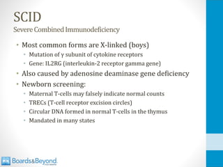 SCID
SevereCombinedImmunodeficiency
• Most common forms are X-linked (boys)
• Mutation of γ subunit of cytokine receptors
• Gene: IL2RG (interleukin-2 receptor gamma gene)
• Also caused by adenosine deaminase gene deficiency
• Newborn screening:
• Maternal T-cells may falsely indicate normal counts
• TRECs (T-cell receptor excision circles)
• Circular DNA formed in normal T-cells in the thymus
• Mandated in many states
 