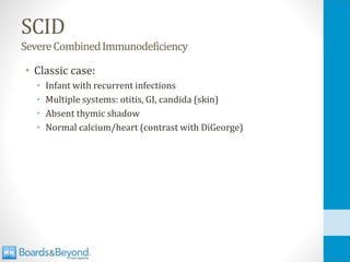 SCID
SevereCombinedImmunodeficiency
• Classic case:
• Infant with recurrent infections
• Multiple systems: otitis, GI, candida (skin)
• Absent thymic shadow
• Normal calcium/heart (contrast with DiGeorge)
 