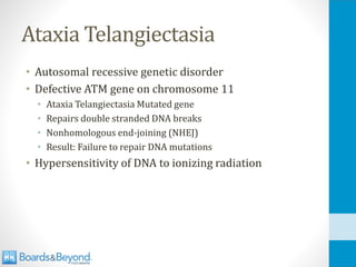 Ataxia Telangiectasia
• Autosomal recessive genetic disorder
• Defective ATM gene on chromosome 11
• Ataxia Telangiectasia Mutated gene
• Repairs double stranded DNA breaks
• Nonhomologous end-joining (NHEJ)
• Result: Failure to repair DNA mutations
• Hypersensitivity of DNA to ionizing radiation
 