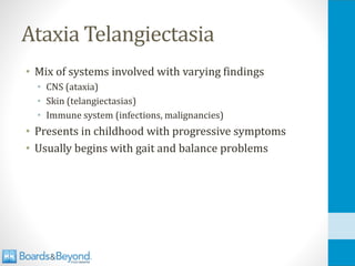 Ataxia Telangiectasia
• Mix of systems involved with varying findings
• CNS (ataxia)
• Skin (telangiectasias)
• Immune system (infections, malignancies)
• Presents in childhood with progressive symptoms
• Usually begins with gait and balance problems
 