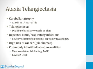 Ataxia Telangiectasia
• Cerebellar atrophy
• Ataxia in 1st year of life
• Telangiectasias
• Dilation of capillary vessels on skin
• Repeated sinus/respiratory infections
• Low levels immunoglobulins, especially IgA and IgG
• High risk of cancer (lymphomas)
• Commonly identified lab abnormalities:
• Most consistent lab finding: ↑AFP
• Low IgA level
 