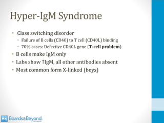 Hyper-IgM Syndrome
• Class switching disorder
• Failure of B cells (CD40) to T cell (CD40L) binding
• 70% cases: Defective CD40L gene (T-cell problem)
• B cells make IgM only
• Labs show ↑IgM, all other antibodies absent
• Most common form X-linked (boys)
 