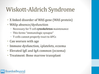Wiskott-Aldrich Syndrome
• X linked disorder of WAS gene (WAS protein)
• WASp absence/dysfunction
• Necessary for T-cell cytoskeleton maintenance
• This forms “immunologic synapse”
• T-cells cannot properly react to APCs
• Can worsen with age
• Immune dysfunction, ↓platelets, eczema
• Elevated IgE and IgA common (eczema)
• Treatment: Bone marrow transplant
 