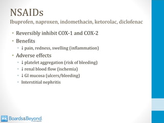 NSAIDs
Ibuprofen, naproxen, indomethacin, ketorolac, diclofenac
• Reversibly inhibit COX-1 and COX-2
• Benefits
• ↓ pain, redness, swelling (inflammation)
• Adverse effects
• ↓ platelet aggregation (risk of bleeding)
• ↓ renal blood flow (ischemia)
• ↓ GI mucosa (ulcers/bleeding)
• Interstitial nephritis
 