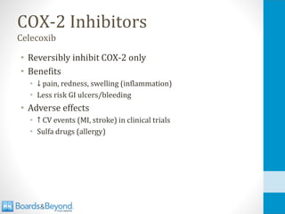 COX-2 Inhibitors
Celecoxib
• Reversibly inhibit COX-2 only
• Benefits
• ↓ pain, redness, swelling (inflammation)
• Less risk GI ulcers/bleeding
• Adverse effects
• ↑ CV events (MI, stroke) in clinical trials
• Sulfa drugs (allergy)
 