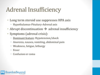 Adrenal Insufficiency
• Long term steroid use suppresses HPA axis
• Hypothalamus-Pituitary-Adrenal axis
• Abrupt discontinuation → adrenal insufficiency
• Symptoms (adrenal crisis):
• Dominant feature: Hypotension/shock
• Anorexia, nausea, vomiting, abdominal pain
• Weakness, fatigue, lethargy
• Fever
• Confusion or coma
 