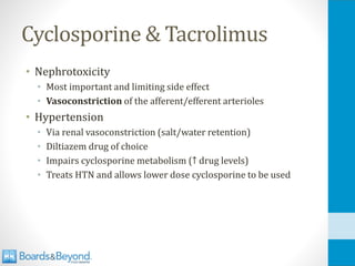 Cyclosporine & Tacrolimus
• Nephrotoxicity
• Most important and limiting side effect
• Vasoconstriction of the afferent/efferent arterioles
• Hypertension
• Via renal vasoconstriction (salt/water retention)
• Diltiazem drug of choice
• Impairs cyclosporine metabolism (↑ drug levels)
• Treats HTN and allows lower dose cyclosporine to be used
 