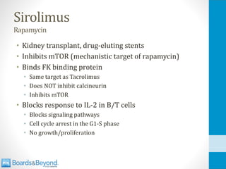 Sirolimus
Rapamycin
• Kidney transplant, drug-eluting stents
• Inhibits mTOR (mechanistic target of rapamycin)
• Binds FK binding protein
• Same target as Tacrolimus
• Does NOT inhibit calcineurin
• Inhibits mTOR
• Blocks response to IL-2 in B/T cells
• Blocks signaling pathways
• Cell cycle arrest in the G1-S phase
• No growth/proliferation
 